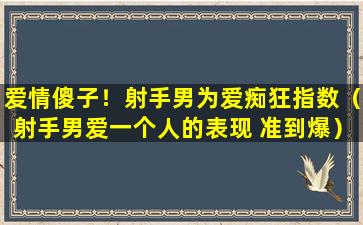 爱情傻子！射手男为爱痴狂指数（射手男爱一个人的表现 准到爆）